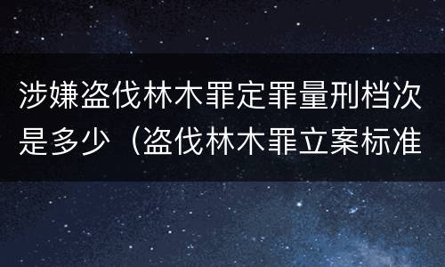 涉嫌盗伐林木罪定罪量刑档次是多少（盗伐林木罪立案标准及构成要件）