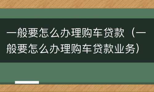 一般要怎么办理购车贷款（一般要怎么办理购车贷款业务）