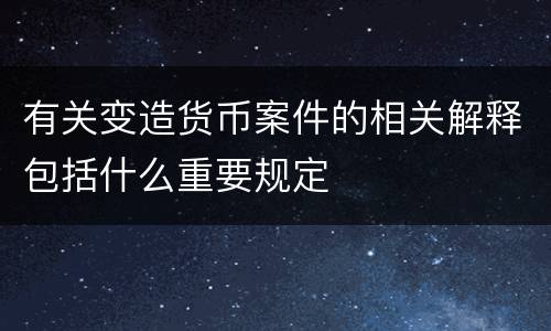 有关变造货币案件的相关解释包括什么重要规定