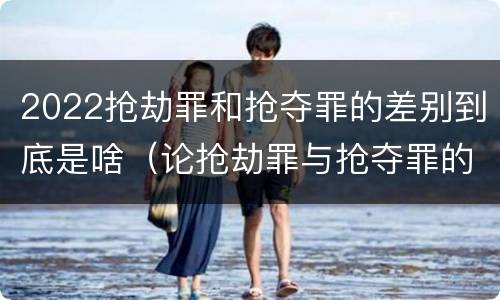 2022抢劫罪和抢夺罪的差别到底是啥（论抢劫罪与抢夺罪的界限）