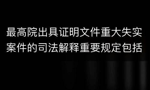 最高院出具证明文件重大失实案件的司法解释重要规定包括什么