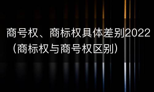 商号权、商标权具体差别2022（商标权与商号权区别）