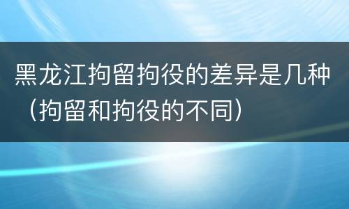 黑龙江拘留拘役的差异是几种（拘留和拘役的不同）