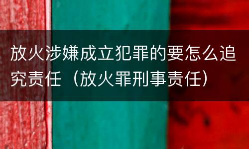 放火涉嫌成立犯罪的要怎么追究责任（放火罪刑事责任）