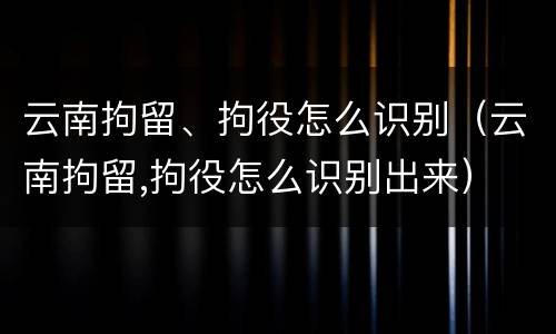 云南拘留、拘役怎么识别（云南拘留,拘役怎么识别出来）