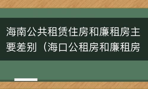 海南公共租赁住房和廉租房主要差别（海口公租房和廉租房的区别）