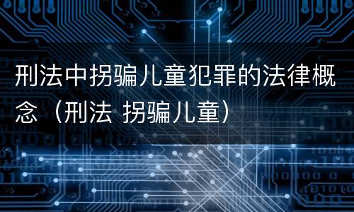 刑法中拐骗儿童犯罪的法律概念（刑法 拐骗儿童）