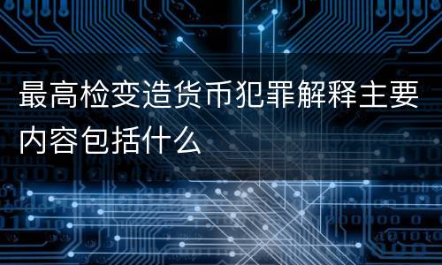 最高检变造货币犯罪解释主要内容包括什么