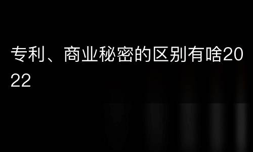 专利、商业秘密的区别有啥2022