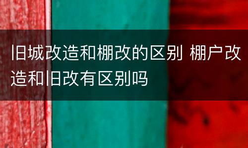 旧城改造和棚改的区别 棚户改造和旧改有区别吗
