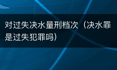 对过失决水量刑档次（决水罪是过失犯罪吗）