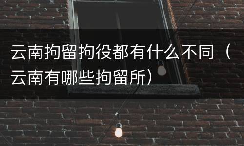 云南拘留拘役都有什么不同（云南有哪些拘留所）