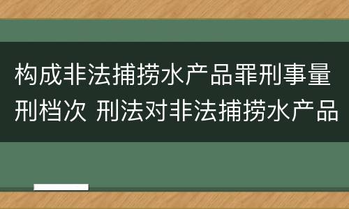 构成非法捕捞水产品罪刑事量刑档次 刑法对非法捕捞水产品罪的定罪标准