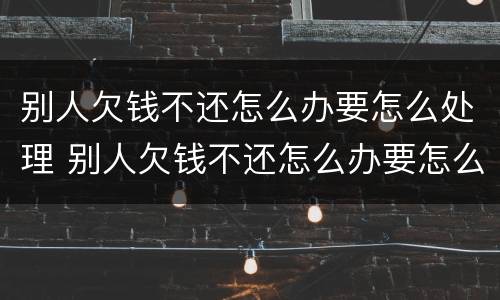 别人欠钱不还怎么办要怎么处理 别人欠钱不还怎么办要怎么处理才能起诉