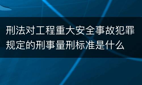 刑法对工程重大安全事故犯罪规定的刑事量刑标准是什么