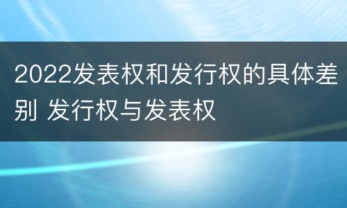 2022发表权和发行权的具体差别 发行权与发表权