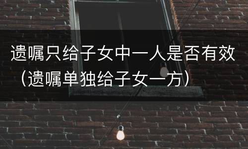 遗嘱只给子女中一人是否有效（遗嘱单独给子女一方）