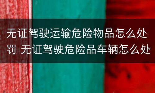 无证驾驶运输危险物品怎么处罚 无证驾驶危险品车辆怎么处罚