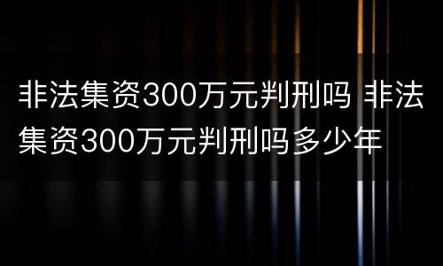 非法集资300万元判刑吗 非法集资300万元判刑吗多少年