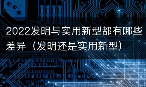 2022发明与实用新型都有哪些差异（发明还是实用新型）