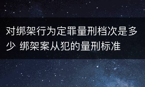 对绑架行为定罪量刑档次是多少 绑架案从犯的量刑标准