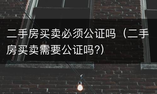 二手房买卖必须公证吗（二手房买卖需要公证吗?）