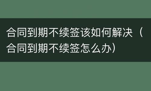 合同到期不续签该如何解决（合同到期不续签怎么办）