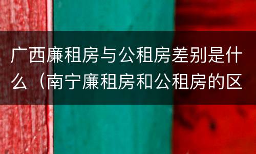 广西廉租房与公租房差别是什么（南宁廉租房和公租房的区别）
