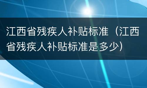 江西省残疾人补贴标准（江西省残疾人补贴标准是多少）