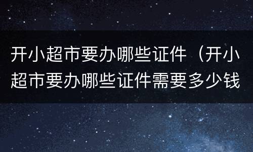 开小超市要办哪些证件（开小超市要办哪些证件需要多少钱）