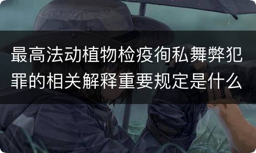 最高法动植物检疫徇私舞弊犯罪的相关解释重要规定是什么
