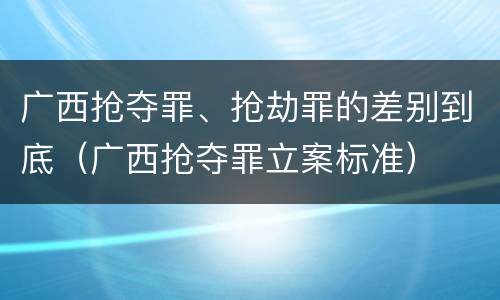 广西抢夺罪、抢劫罪的差别到底（广西抢夺罪立案标准）