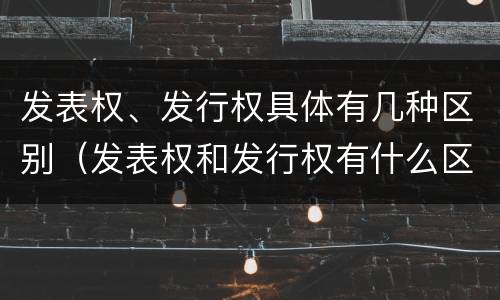 发表权、发行权具体有几种区别（发表权和发行权有什么区别）