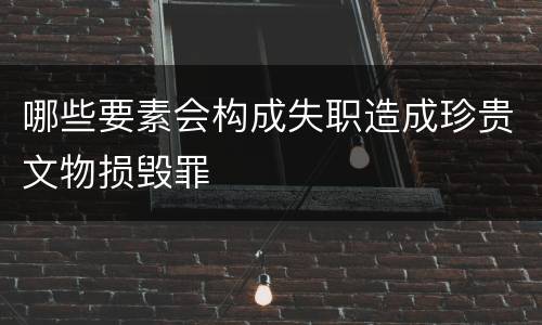 哪些要素会构成失职造成珍贵文物损毁罪