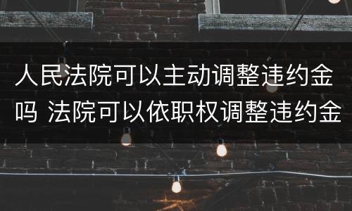 人民法院可以主动调整违约金吗 法院可以依职权调整违约金吗
