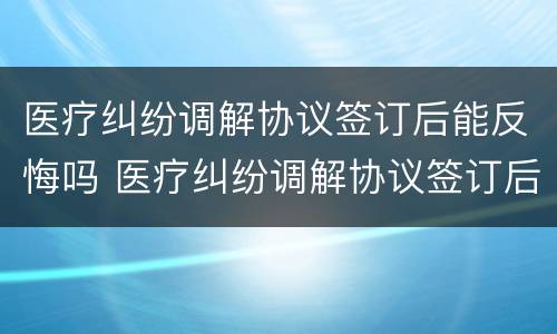 医疗纠纷调解协议签订后能反悔吗 医疗纠纷调解协议签订后能反悔吗有效吗