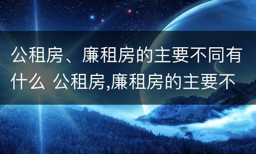 公租房、廉租房的主要不同有什么 公租房,廉租房的主要不同有什么区别