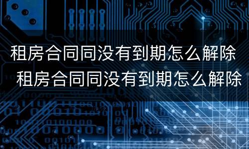 租房合同同没有到期怎么解除 租房合同同没有到期怎么解除协议