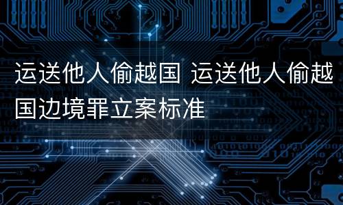 运送他人偷越国 运送他人偷越国边境罪立案标准