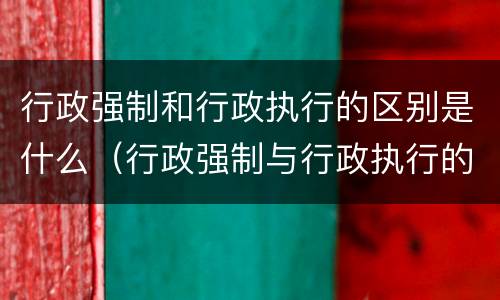行政强制和行政执行的区别是什么（行政强制与行政执行的区别）