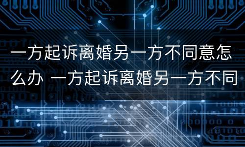 一方起诉离婚另一方不同意怎么办 一方起诉离婚另一方不同意怎么办呢