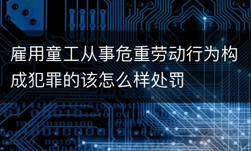 雇用童工从事危重劳动行为构成犯罪的该怎么样处罚