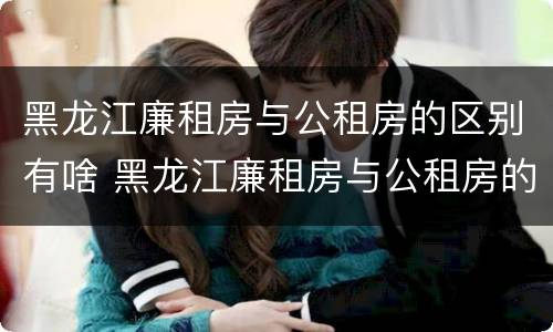 黑龙江廉租房与公租房的区别有啥 黑龙江廉租房与公租房的区别有啥不同