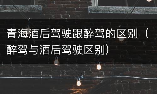 青海酒后驾驶跟醉驾的区别（醉驾与酒后驾驶区别）