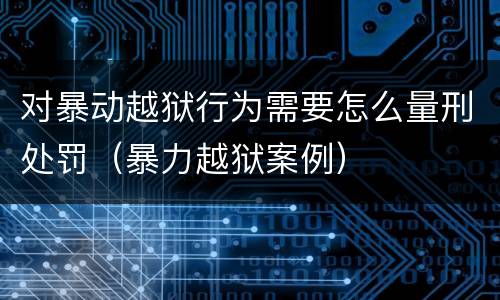 对暴动越狱行为需要怎么量刑处罚（暴力越狱案例）