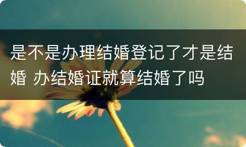 是不是办理结婚登记了才是结婚 办结婚证就算结婚了吗