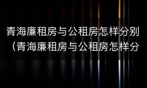 青海廉租房与公租房怎样分别（青海廉租房与公租房怎样分别的）