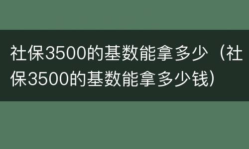 社保3500的基数能拿多少（社保3500的基数能拿多少钱）