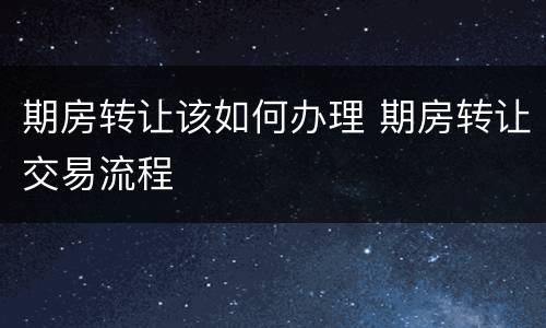 期房转让该如何办理 期房转让交易流程