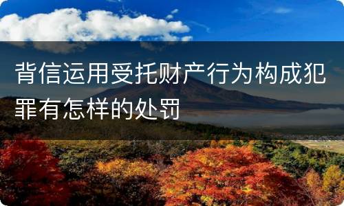 背信运用受托财产行为构成犯罪有怎样的处罚
